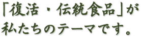 「復活・伝統食品」が、私たちのテーマです。